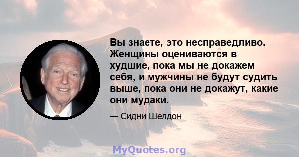 Вы знаете, это несправедливо. Женщины оцениваются в худшие, пока мы не докажем себя, и мужчины не будут судить выше, пока они не докажут, какие они мудаки.