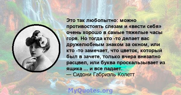 Это так любопытно: можно противостоять слезам и «вести себя» очень хорошо в самые тяжелые часы горя. Но тогда кто -то делает вас дружелюбным знаком за окном, или кто -то замечает, что цветок, который был в зачете,