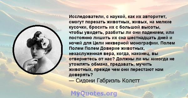 Исследователи, с наукой, как их авторитет, смогут порезать животных, живых, на мелкие кусочки, бросить их с большой высоты, чтобы увидеть, разбиты ли они падением, или постоянно лишить их сна шестнадцать дней и ночей