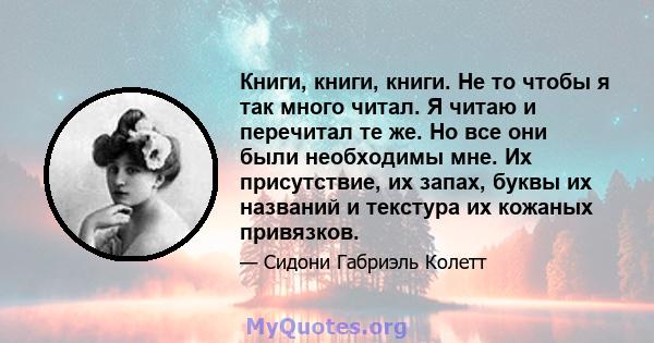 Книги, книги, книги. Не то чтобы я так много читал. Я читаю и перечитал те же. Но все они были необходимы мне. Их присутствие, их запах, буквы их названий и текстура их кожаных привязков.