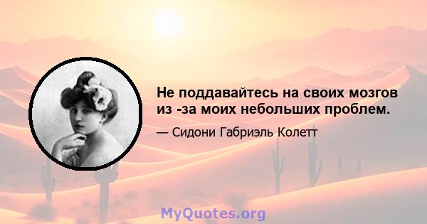 Не поддавайтесь на своих мозгов из -за моих небольших проблем.