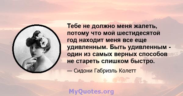 Тебе не должно меня жалеть, потому что мой шестидесятой год находит меня все еще удивленным. Быть удивленным - один из самых верных способов не стареть слишком быстро.