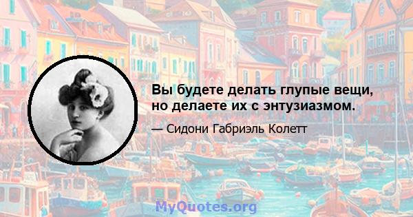 Вы будете делать глупые вещи, но делаете их с энтузиазмом.