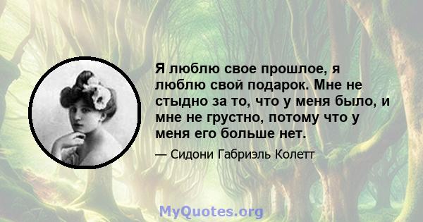 Я люблю свое прошлое, я люблю свой подарок. Мне не стыдно за то, что у меня было, и мне не грустно, потому что у меня его больше нет.