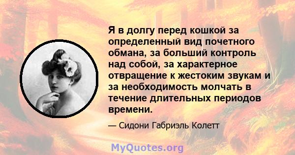 Я в долгу перед кошкой за определенный вид почетного обмана, за больший контроль над собой, за характерное отвращение к жестоким звукам и за необходимость молчать в течение длительных периодов времени.