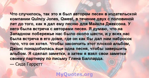 Что случилось, так это я был автором песен в издательской компании Quincy Jones, Qwest, в течение двух с половиной лет до того, как я дал ему песню для Майкла Джексона. У него была встреча с авторами песен. Я думаю, что 