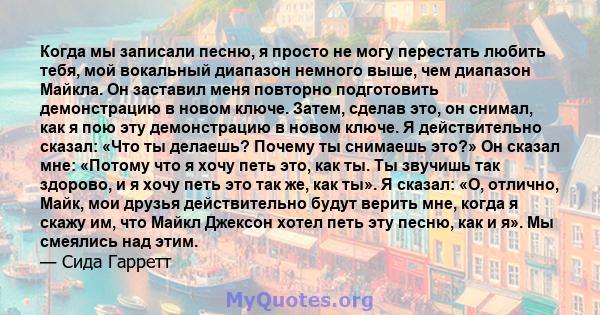 Когда мы записали песню, я просто не могу перестать любить тебя, мой вокальный диапазон немного выше, чем диапазон Майкла. Он заставил меня повторно подготовить демонстрацию в новом ключе. Затем, сделав это, он снимал,