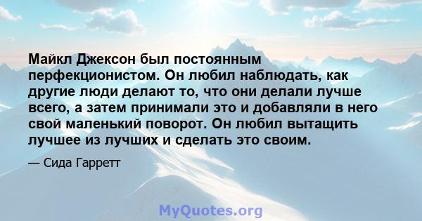 Майкл Джексон был постоянным перфекционистом. Он любил наблюдать, как другие люди делают то, что они делали лучше всего, а затем принимали это и добавляли в него свой маленький поворот. Он любил вытащить лучшее из