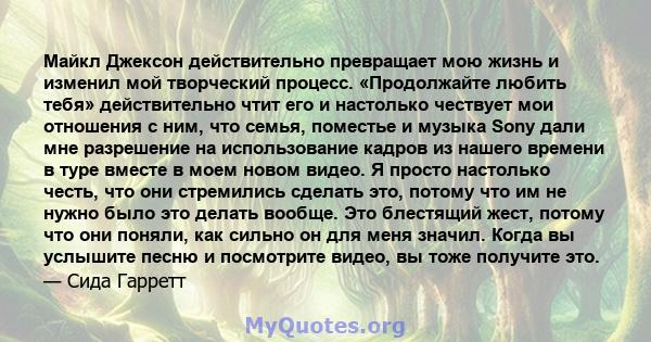 Майкл Джексон действительно превращает мою жизнь и изменил мой творческий процесс. «Продолжайте любить тебя» действительно чтит его и настолько чествует мои отношения с ним, что семья, поместье и музыка Sony дали мне