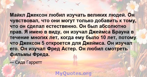 Майкл Джексон любил изучать великих людей. Он чувствовал, что они могут только добавить к тому, что он сделал естественно. Он был абсолютно прав. Я имею в виду, он изучал Джеймса Брауна в течение многих лет, когда ему