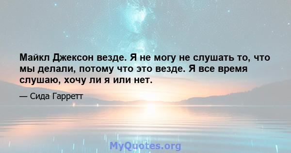 Майкл Джексон везде. Я не могу не слушать то, что мы делали, потому что это везде. Я все время слушаю, хочу ли я или нет.