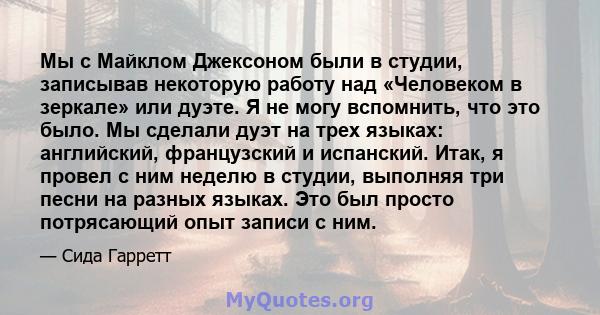 Мы с Майклом Джексоном были в студии, записывав некоторую работу над «Человеком в зеркале» или дуэте. Я не могу вспомнить, что это было. Мы сделали дуэт на трех языках: английский, французский и испанский. Итак, я