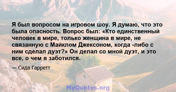 Я был вопросом на игровом шоу. Я думаю, что это была опасность. Вопрос был: «Кто единственный человек в мире, только женщина в мире, не связанную с Майклом Джексоном, когда -либо с ним сделал дуэт?» Он делал со мной