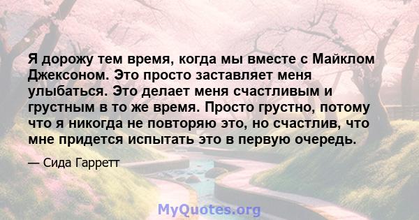 Я дорожу тем время, когда мы вместе с Майклом Джексоном. Это просто заставляет меня улыбаться. Это делает меня счастливым и грустным в то же время. Просто грустно, потому что я никогда не повторяю это, но счастлив, что