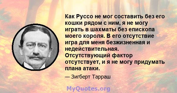 Как Руссо не мог составить без его кошки рядом с ним, я не могу играть в шахматы без епископа моего короля. В его отсутствие игра для меня безжизненная и недействительная. Отсутствующий фактор отсутствует, и я не могу