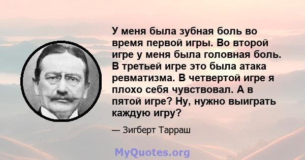 У меня была зубная боль во время первой игры. Во второй игре у меня была головная боль. В третьей игре это была атака ревматизма. В четвертой игре я плохо себя чувствовал. А в пятой игре? Ну, нужно выиграть каждую игру?