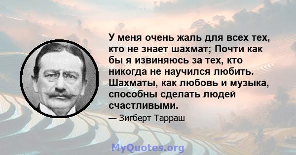 У меня очень жаль для всех тех, кто не знает шахмат; Почти как бы я извиняюсь за тех, кто никогда не научился любить. Шахматы, как любовь и музыка, способны сделать людей счастливыми.