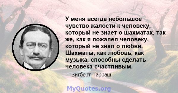 У меня всегда небольшое чувство жалости к человеку, который не знает о шахматах, так же, как я пожалел человеку, который не знал о любви. Шахматы, как любовь, как музыка, способны сделать человека счастливым.