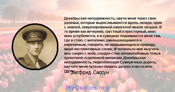 Декабрьская неподвижность, научи меня через свои деревья, которые вырисовываются вдоль запада, один с землей, завуалированной евангелой ваших загадок. В то время как вечерний, грустный и просторный, вниз вниз