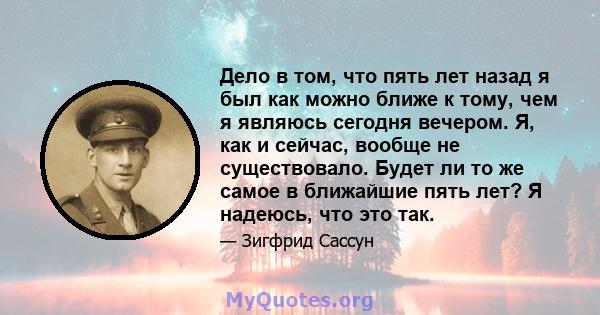 Дело в том, что пять лет назад я был как можно ближе к тому, чем я являюсь сегодня вечером. Я, как и сейчас, вообще не существовало. Будет ли то же самое в ближайшие пять лет? Я надеюсь, что это так.