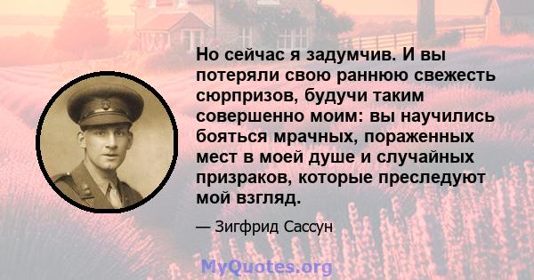 Но сейчас я задумчив. И вы потеряли свою раннюю свежесть сюрпризов, будучи таким совершенно моим: вы научились бояться мрачных, пораженных мест в моей душе и случайных призраков, которые преследуют мой взгляд.