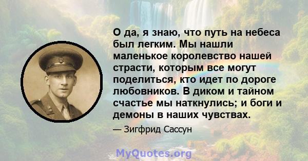 О да, я знаю, что путь на небеса был легким. Мы нашли маленькое королевство нашей страсти, которым все могут поделиться, кто идет по дороге любовников. В диком и тайном счастье мы наткнулись; и боги и демоны в наших