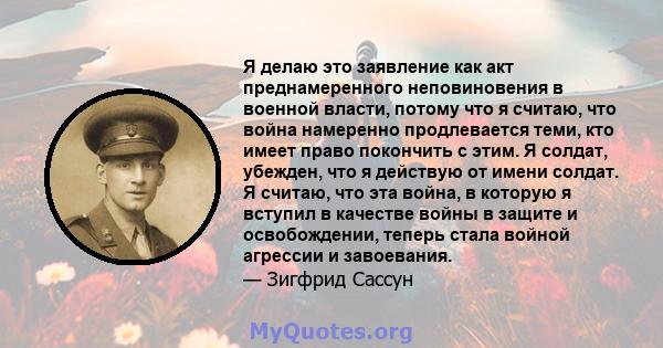 Я делаю это заявление как акт преднамеренного неповиновения в военной власти, потому что я считаю, что война намеренно продлевается теми, кто имеет право покончить с этим. Я солдат, убежден, что я действую от имени