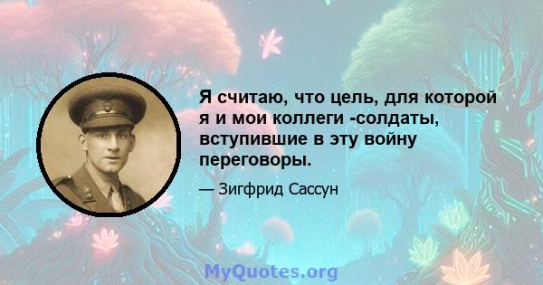 Я считаю, что цель, для которой я и мои коллеги -солдаты, вступившие в эту войну переговоры.