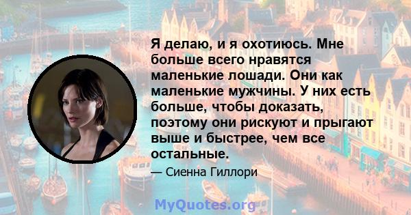 Я делаю, и я охотиюсь. Мне больше всего нравятся маленькие лошади. Они как маленькие мужчины. У них есть больше, чтобы доказать, поэтому они рискуют и прыгают выше и быстрее, чем все остальные.