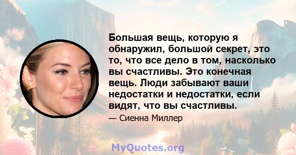 Большая вещь, которую я обнаружил, большой секрет, это то, что все дело в том, насколько вы счастливы. Это конечная вещь. Люди забывают ваши недостатки и недостатки, если видят, что вы счастливы.