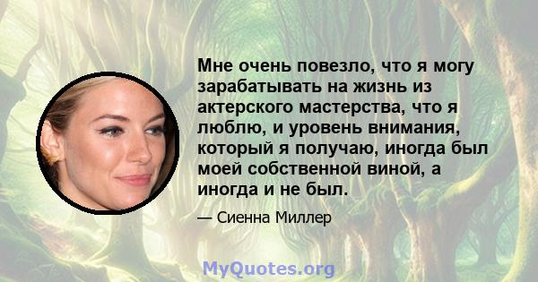 Мне очень повезло, что я могу зарабатывать на жизнь из актерского мастерства, что я люблю, и уровень внимания, который я получаю, иногда был моей собственной виной, а иногда и не был.