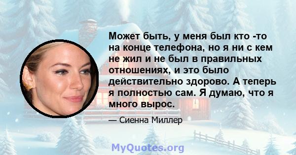 Может быть, у меня был кто -то на конце телефона, но я ни с кем не жил и не был в правильных отношениях, и это было действительно здорово. А теперь я полностью сам. Я думаю, что я много вырос.