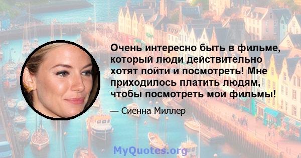 Очень интересно быть в фильме, который люди действительно хотят пойти и посмотреть! Мне приходилось платить людям, чтобы посмотреть мои фильмы!