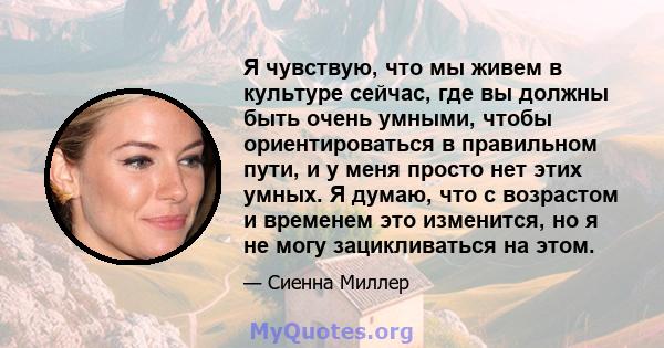 Я чувствую, что мы живем в культуре сейчас, где вы должны быть очень умными, чтобы ориентироваться в правильном пути, и у меня просто нет этих умных. Я думаю, что с возрастом и временем это изменится, но я не могу