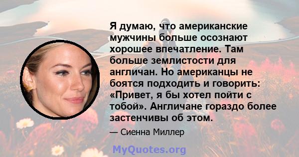 Я думаю, что американские мужчины больше осознают хорошее впечатление. Там больше землистости для англичан. Но американцы не боятся подходить и говорить: «Привет, я бы хотел пойти с тобой». Англичане гораздо более