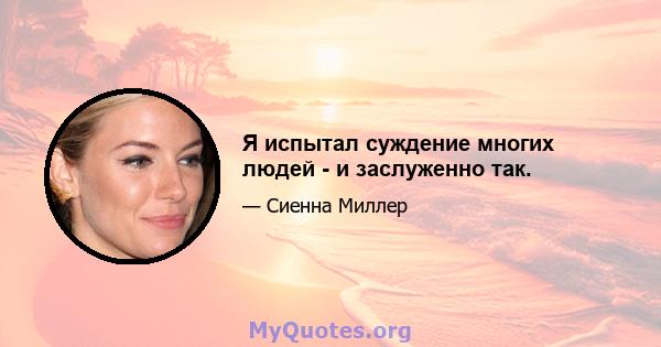 Я испытал суждение многих людей - и заслуженно так.