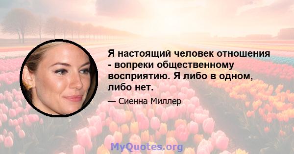 Я настоящий человек отношения - вопреки общественному восприятию. Я либо в одном, либо нет.