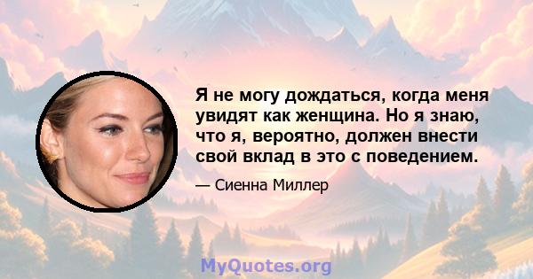 Я не могу дождаться, когда меня увидят как женщина. Но я знаю, что я, вероятно, должен внести свой вклад в это с поведением.