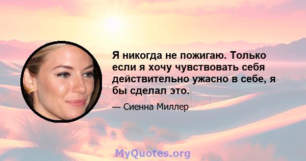 Я никогда не пожигаю. Только если я хочу чувствовать себя действительно ужасно в себе, я бы сделал это.