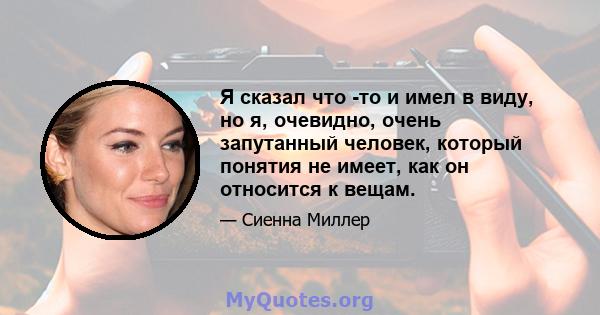 Я сказал что -то и имел в виду, но я, очевидно, очень запутанный человек, который понятия не имеет, как он относится к вещам.