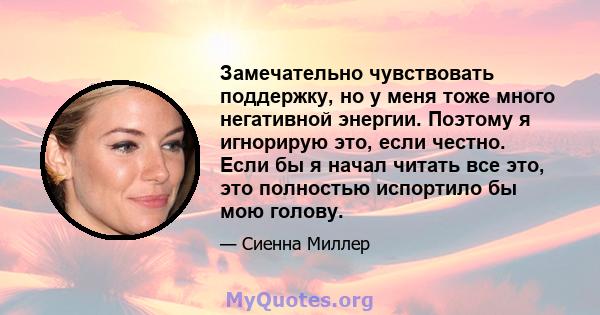 Замечательно чувствовать поддержку, но у меня тоже много негативной энергии. Поэтому я игнорирую это, если честно. Если бы я начал читать все это, это полностью испортило бы мою голову.