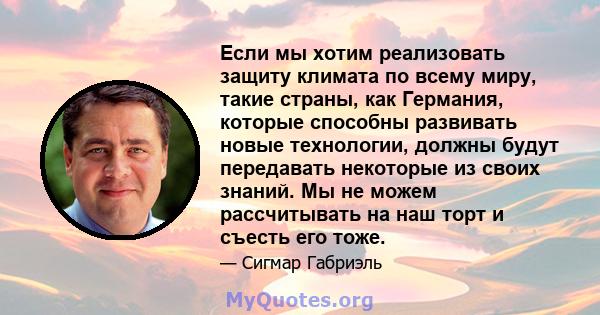 Если мы хотим реализовать защиту климата по всему миру, такие страны, как Германия, которые способны развивать новые технологии, должны будут передавать некоторые из своих знаний. Мы не можем рассчитывать на наш торт и