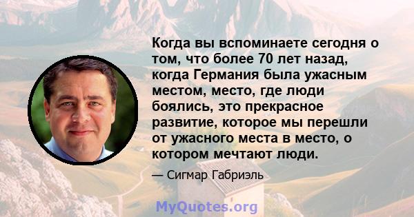 Когда вы вспоминаете сегодня о том, что более 70 лет назад, когда Германия была ужасным местом, место, где люди боялись, это прекрасное развитие, которое мы перешли от ужасного места в место, о котором мечтают люди.