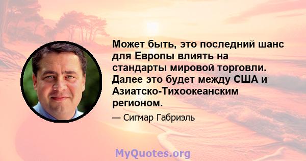 Может быть, это последний шанс для Европы влиять на стандарты мировой торговли. Далее это будет между США и Азиатско-Тихоокеанским регионом.