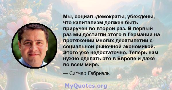 Мы, социал -демократы, убеждены, что капитализм должен быть приручен во второй раз. В первый раз мы достигли этого в Германии на протяжении многих десятилетий с социальной рыночной экономикой. Этого уже недостаточно.