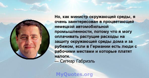 Но, как министр окружающей среды, я очень заинтересован в процветающей немецкой автомобильной промышленности, потому что я могу оплачивать растущие расходы на защиту окружающей среды дома и за рубежом, если в Германии