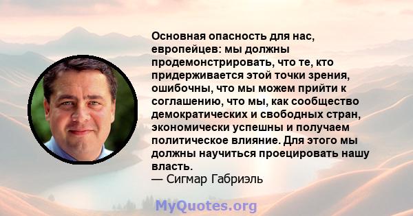 Основная опасность для нас, европейцев: мы должны продемонстрировать, что те, кто придерживается этой точки зрения, ошибочны, что мы можем прийти к соглашению, что мы, как сообщество демократических и свободных стран,