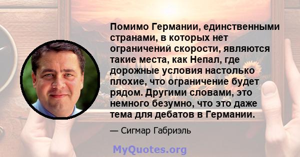 Помимо Германии, единственными странами, в которых нет ограничений скорости, являются такие места, как Непал, где дорожные условия настолько плохие, что ограничение будет рядом. Другими словами, это немного безумно, что 