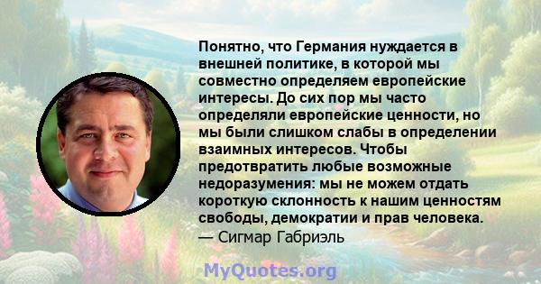 Понятно, что Германия нуждается в внешней политике, в которой мы совместно определяем европейские интересы. До сих пор мы часто определяли европейские ценности, но мы были слишком слабы в определении взаимных интересов. 