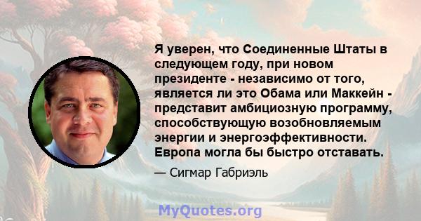 Я уверен, что Соединенные Штаты в следующем году, при новом президенте - независимо от того, является ли это Обама или Маккейн - представит амбициозную программу, способствующую возобновляемым энергии и